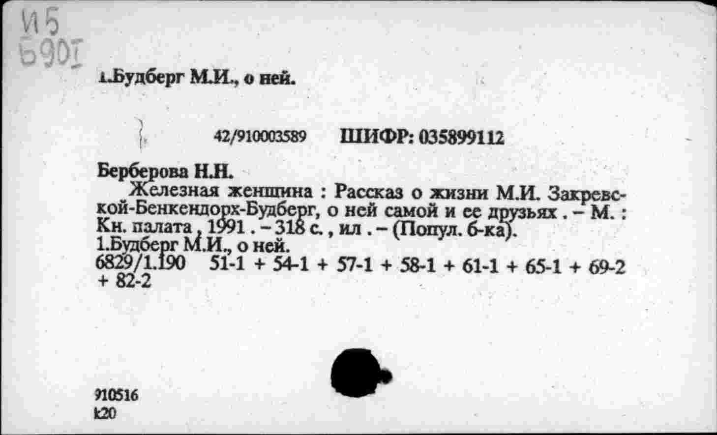 ﻿и 6
1.Будберг М.И.. о ней.
42/910003589 ШИФР: 035899112
Берберова Н.Н.
Железная женщина : Рассказ о жизни М.И. Закревс-кой-Бенкендорх-Будберг, о ней самой и ее друзьях . - М. : Кн. палата, 1991. - 318 с., ил . - (Попул. б-ка).
1-Будберг М.И., о ней.
6829/1.190 51-1 + 54-1 + 57-1 + 58-1 + 61-1 + 65-1 + 69-2 + 82-2
910516
120